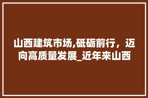 山西建筑市场,砥砺前行,迈向高质量发展_近年来山西建筑市场趋势 山西建筑市场,砥砺前行,迈向高质量发展_近年来山西建筑市场趋势