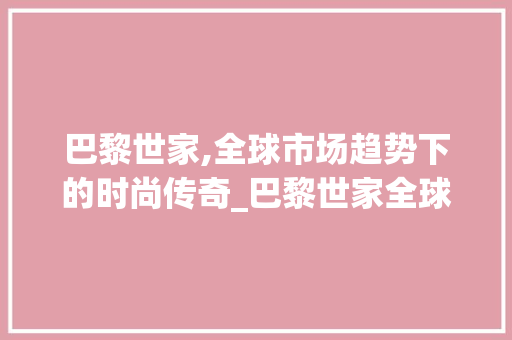 巴黎世家,全球市场趋势下的时尚传奇_巴黎世家全球市场趋势 巴黎世家,全球市场趋势下的时尚传奇_巴黎世家全球市场趋势