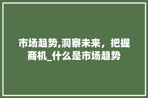 市场趋势,洞察未来,把握商机_什么是市场趋势 市场趋势,洞察未来,把握商机_什么是市场趋势