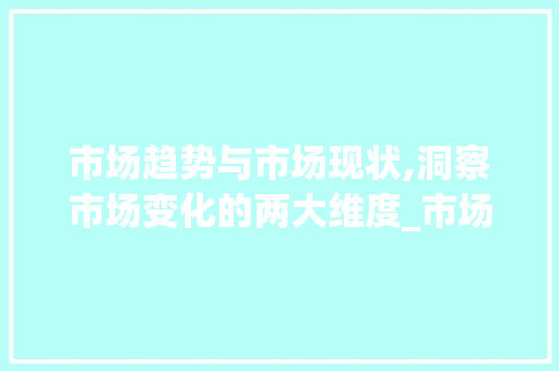 市场趋势与市场现状,洞察市场变化的两大维度_市场趋势和市场现状的区别 市场趋势与市场现状,洞察市场变化的两大维度_市场趋势和市场现状的区别