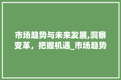 市场趋势与未来发展,洞察变革,把握机遇_市场趋势和发展 市场趋势与未来发展,洞察变革,把握机遇_市场趋势和发展