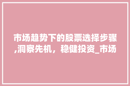 市场趋势下的股票选择步骤,洞察先机,稳健投资_市场趋势如何选择股票 市场趋势下的股票选择步骤,洞察先机,稳健投资_市场趋势如何选择股票