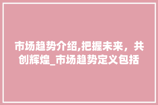 市场趋势介绍,把握未来,共创辉煌_市场趋势定义包括 市场趋势介绍,把握未来,共创辉煌_市场趋势定义包括