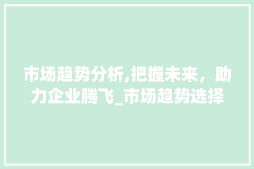 市场趋势分析,把握未来,助力企业腾飞_市场趋势选择分析的方法 市场趋势分析,把握未来,助力企业腾飞_市场趋势选择分析的方法