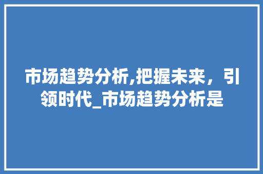 市场趋势分析,把握未来,引领时代_市场趋势分析是 市场趋势分析,把握未来,引领时代_市场趋势分析是