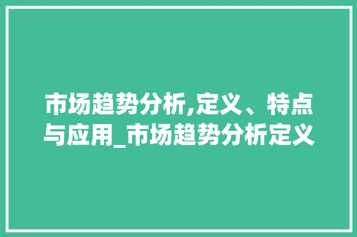 市场趋势分析,定义、特点与应用_市场趋势分析定义及其特点 市场趋势分析,定义、特点与应用_市场趋势分析定义及其特点