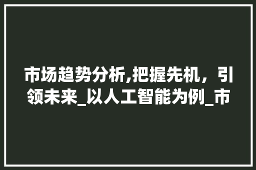 市场趋势分析,把握先机,引领未来_以人工智能为例_市场趋势例子 市场趋势分析,把握先机,引领未来_以人工智能为例_市场趋势例子