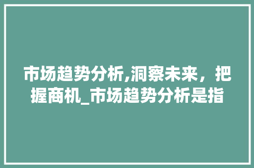 市场趋势分析,洞察未来,把握商机_市场趋势分析是指根据 市场趋势分析,洞察未来,把握商机_市场趋势分析是指根据