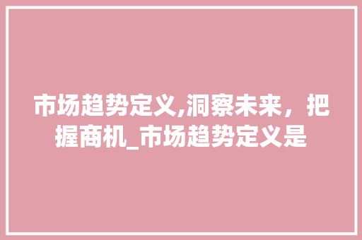 市场趋势定义,洞察未来,把握商机_市场趋势定义是 市场趋势定义,洞察未来,把握商机_市场趋势定义是