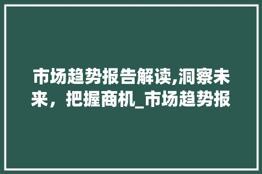 市场趋势报告解读,洞察未来,把握商机_市场趋势报告 市场趋势报告解读,洞察未来,把握商机_市场趋势报告