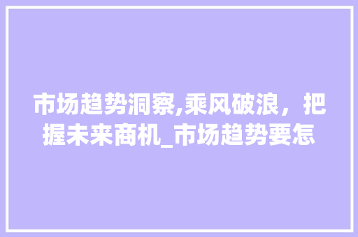 市场趋势洞察,乘风破浪,把握未来商机_市场趋势要怎么形容呢 市场趋势洞察,乘风破浪,把握未来商机_市场趋势要怎么形容呢