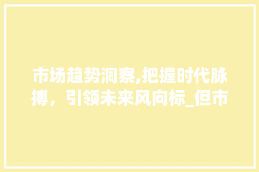 市场趋势洞察,把握时代脉搏,引领未来风向标_但市场趋势 市场趋势洞察,把握时代脉搏,引领未来风向标_但市场趋势