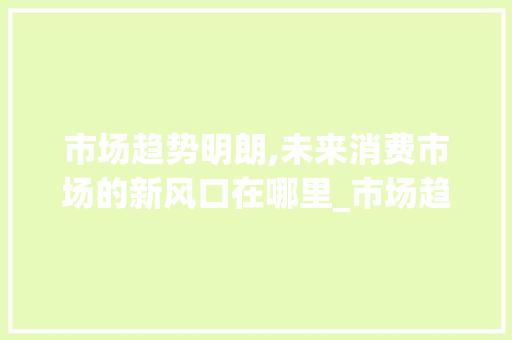 市场趋势明朗,未来消费市场的新风口在哪里_市场趋势明朗 市场趋势明朗,未来消费市场的新风口在哪里_市场趋势明朗