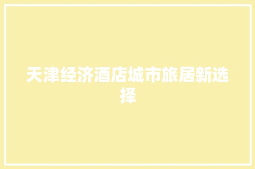 天津经济酒店城市旅居新选择 天津经济酒店城市旅居新选择