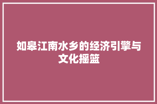 如皋江南水乡的经济引擎与文化摇篮 如皋江南水乡的经济引擎与文化摇篮