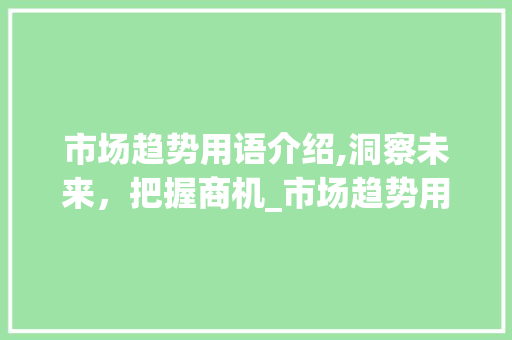市场趋势用语介绍,洞察未来,把握商机_市场趋势用语怎么说 市场趋势用语介绍,洞察未来,把握商机_市场趋势用语怎么说