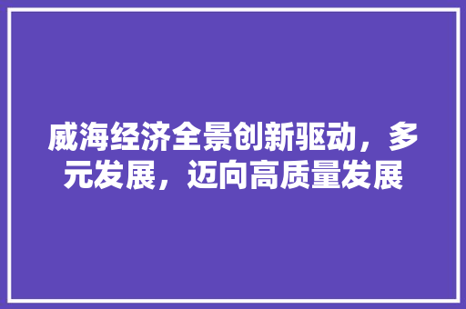 威海经济全景创新驱动,多元发展,迈向高质量发展 威海经济全景创新驱动,多元发展,迈向高质量发展