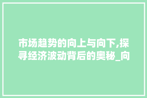 市场趋势的向上与向下,探寻经济波动背后的奥秘_向上或者向下的市场趋势 市场趋势的向上与向下,探寻经济波动背后的奥秘_向上或者向下的市场趋势