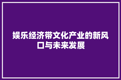 娱乐经济带文化产业的新风口与未来发展 娱乐经济带文化产业的新风口与未来发展