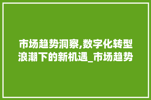 市场趋势洞察,数字化转型浪潮下的新机遇_市场趋势很大 市场趋势洞察,数字化转型浪潮下的新机遇_市场趋势很大
