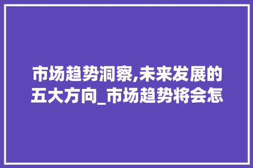 市场趋势洞察,未来发展的五大方向_市场趋势将会怎样发展 市场趋势洞察,未来发展的五大方向_市场趋势将会怎样发展