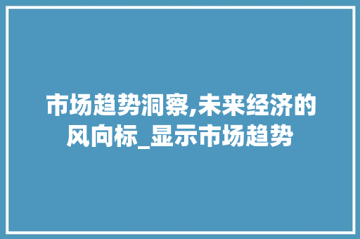 市场趋势洞察,未来经济的风向标_显示市场趋势 市场趋势洞察,未来经济的风向标_显示市场趋势