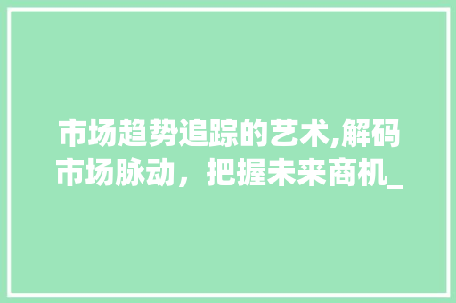 市场趋势追踪的艺术,解码市场脉动,把握未来商机_如何追踪市场趋势分析 市场趋势追踪的艺术,解码市场脉动,把握未来商机_如何追踪市场趋势分析