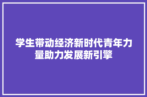学生带动经济新时代青年力量助力发展新引擎 学生带动经济新时代青年力量助力发展新引擎