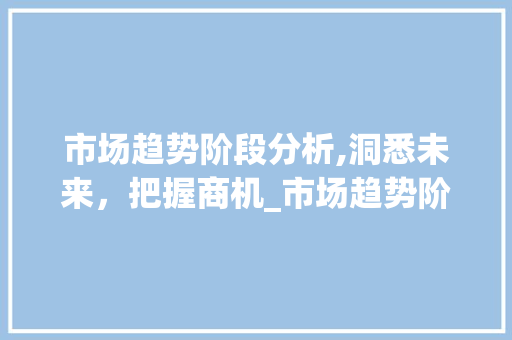 市场趋势阶段分析,洞悉未来,把握商机_市场趋势阶段 市场趋势阶段分析,洞悉未来,把握商机_市场趋势阶段