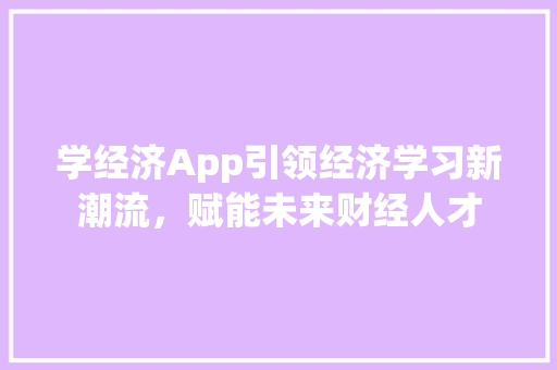 学经济App引领经济学习新潮流,赋能未来财经人才 学经济App引领经济学习新潮流,赋能未来财经人才