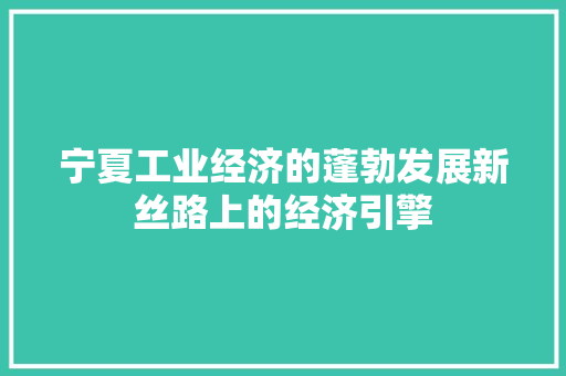 宁夏工业经济的蓬勃发展新丝路上的经济引擎 宁夏工业经济的蓬勃发展新丝路上的经济引擎