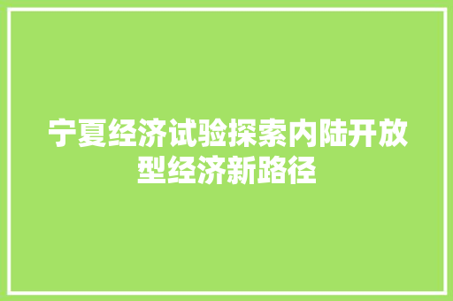 宁夏经济试验探索内陆开放型经济新路径 宁夏经济试验探索内陆开放型经济新路径