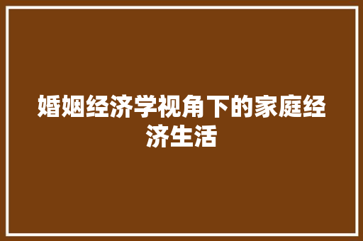 婚姻经济学视角下的家庭经济生活 婚姻经济学视角下的家庭经济生活