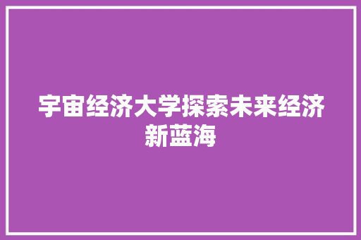 宇宙经济大学探索未来经济新蓝海 宇宙经济大学探索未来经济新蓝海