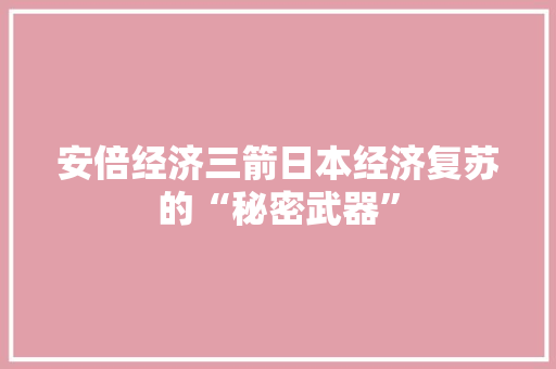 安倍经济三箭日本经济复苏的“秘密武器” 安倍经济三箭日本经济复苏的“秘密武器”