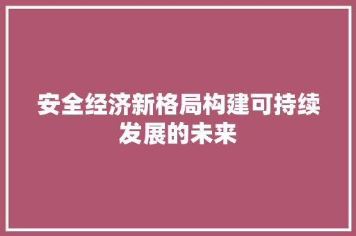 安全经济新格局构建可持续发展的未来 安全经济新格局构建可持续发展的未来