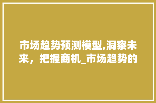 市场趋势预测模型,洞察未来,把握商机_市场趋势的预测模型 市场趋势预测模型,洞察未来,把握商机_市场趋势的预测模型