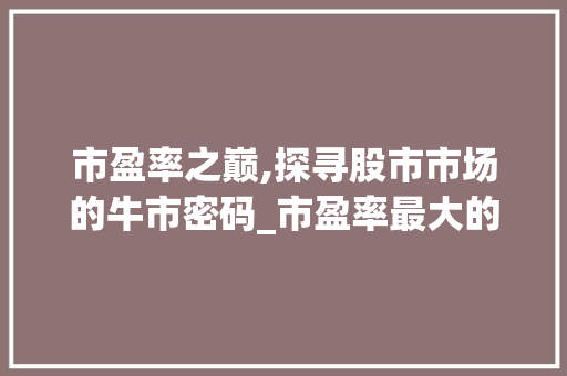 市盈率之巅,探寻股市市场的牛市密码_市盈率最大的股市市场趋势 市盈率之巅,探寻股市市场的牛市密码_市盈率最大的股市市场趋势