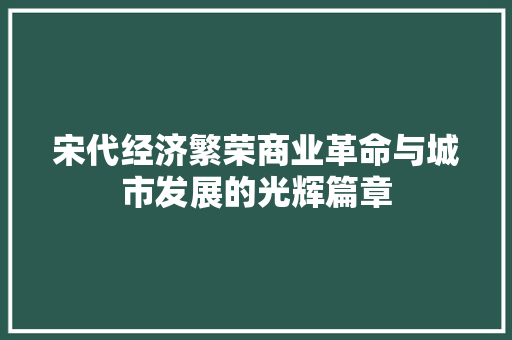 宋代经济繁荣商业革命与城市发展的光辉篇章 宋代经济繁荣商业革命与城市发展的光辉篇章