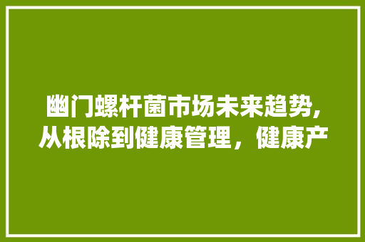 幽门螺杆菌市场未来趋势,从根除到健康管理,健康产业新蓝海_幽门螺杆菌的未来市场趋势 幽门螺杆菌市场未来趋势,从根除到健康管理,健康产业新蓝海_幽门螺杆菌的未来市场趋势