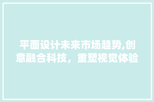 平面设计未来市场趋势,创意融合科技,重塑视觉体验_平面设计的未来市场趋势 平面设计未来市场趋势,创意融合科技,重塑视觉体验_平面设计的未来市场趋势