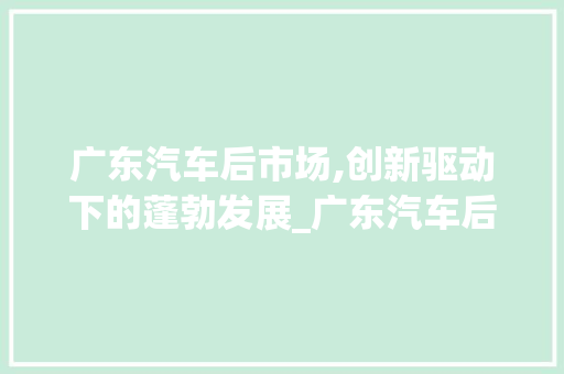 广东汽车后市场,创新驱动下的蓬勃发展_广东汽车后市场趋势 广东汽车后市场,创新驱动下的蓬勃发展_广东汽车后市场趋势