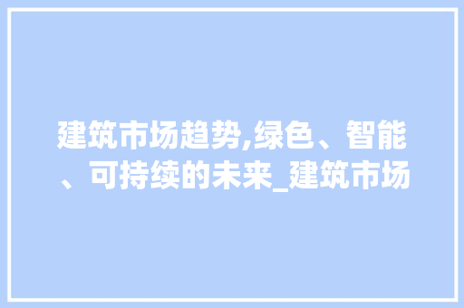 建筑市场趋势,绿色、智能、可持续的未来_建筑市场趋势 建筑市场趋势,绿色、智能、可持续的未来_建筑市场趋势