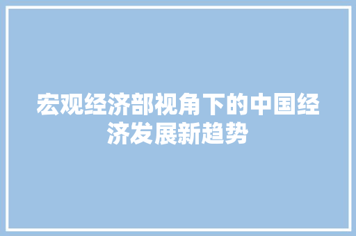 宏观经济部视角下的中国经济发展新趋势 宏观经济部视角下的中国经济发展新趋势