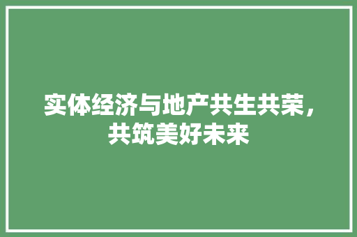实体经济与地产共生共荣,共筑美好未来 实体经济与地产共生共荣,共筑美好未来