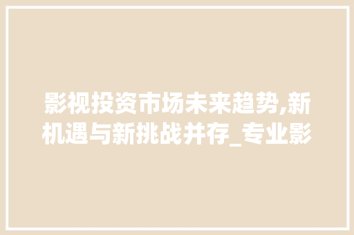 影视投资市场未来趋势,新机遇与新挑战并存_专业影视投资未来市场趋势 影视投资市场未来趋势,新机遇与新挑战并存_专业影视投资未来市场趋势