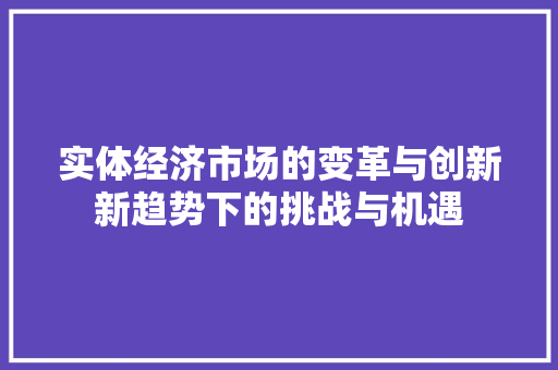 实体经济市场的变革与创新新趋势下的挑战与机遇 实体经济市场的变革与创新新趋势下的挑战与机遇