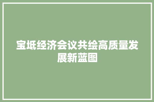宝坻经济会议共绘高质量发展新蓝图 宝坻经济会议共绘高质量发展新蓝图
