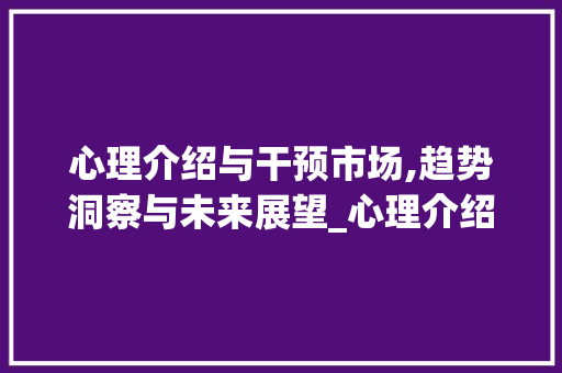 心理介绍与干预市场,趋势洞察与未来展望_心理介绍和干预市场趋势 心理介绍与干预市场,趋势洞察与未来展望_心理介绍和干预市场趋势