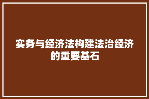 实务与经济法构建法治经济的重要基石 实务与经济法构建法治经济的重要基石